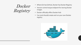 Docker
Registry
• Where Git has GitHub, Docker has Docker Registry
• Version control-esque endpoint for storing Docker
images
• Docker officially offers Docker Hub
• Can (and should) create and run your own Docker
registry
 