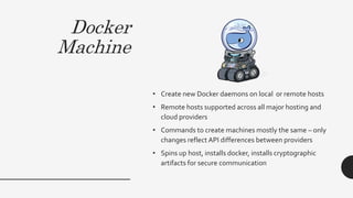 Docker
Machine
• Create new Docker daemons on local or remote hosts
• Remote hosts supported across all major hosting and
cloud providers
• Commands to create machines mostly the same – only
changes reflect API differences between providers
• Spins up host, installs docker, installs cryptographic
artifacts for secure communication
 