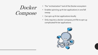 Docker
Compose
• The “orchestration” tool of the Docker ecosystem
• Enables spinning up N-tier applications in one fell
swoop
• Can spin up N-tier applications locally
• Only requires a docker-compose.yml file to spin up
complicated N-tier applications
 