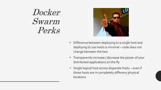 Docker
Swarm
Perks
• Difference between deploying to a single host and
deploying to 100 hosts is minimal – code does not
change between the two
• Transparently increase / decrease the power of your
distributed applications on the fly
• Single logical host across disparate hosts – even if
those hosts are in completely differeny physical
locations
 