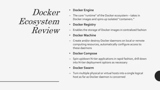 Docker
Ecosystem
Review
• Docker Engine
– The core “runtime” of the Docker ecosystem – takes in
Docker images and spins up isolated “containers.”
• Docker Registry
– Enables the storage of Docker images in centralized fashion
• Docker Machine
– Create and/or destroy Docker daemons on local or remote
computing resources, automatically configure access to
these daemons
• Docker Compose
– Spin up/down N-tier applications in rapid fashion, drill down
into N-tier deployment options as necessary
• Docker Swarm
– Turn multiple physical or virtual hosts into a single logical
host as far as Docker daemon is concerned
 