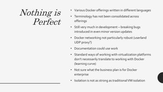 Nothing is
Perfect
• Various Docker offerings written in different languages
• Terminology has not been consolidated across
offerings
• Still very much in development – breaking bugs
introduced in even minor version updates
• Docker networking not particularly robust (userland
UDP proxy?)
• Documentation could use work
• Standard ways of working with virtualization platforms
don’t necessarily translate to working with Docker
(learning curve)
• Not sure what the business plan is for Docker
enterprise
• Isolation is not as strong as traditionalVM isolation
 