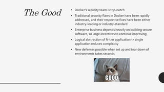 The Good • Docker’s security team is top-notch
• Traditional security flaws in Docker have been rapidly
addressed, and their respective fixes have been either
industry-leading or industry-standard
• Enterprise business depends heavily on building secure
software, so large incentives to continue improving
• Logical abstraction of N-tier application -> single
application reduces complexity
• New defenses possible when set up and tear down of
environments takes seconds
 