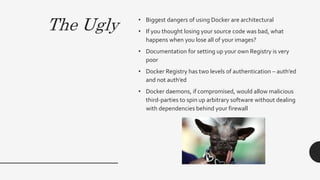 The Ugly • Biggest dangers of using Docker are architectural
• If you thought losing your source code was bad, what
happens when you lose all of your images?
• Documentation for setting up your own Registry is very
poor
• Docker Registry has two levels of authentication – auth’ed
and not auth’ed
• Docker daemons, if compromised, would allow malicious
third-parties to spin up arbitrary software without dealing
with dependencies behind your firewall
 