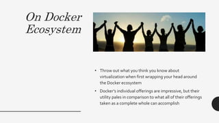 On Docker
Ecosystem
• Throw out what you think you know about
virtualization when first wrapping your head around
the Docker ecosystem
• Docker’s individual offerings are impressive, but their
utility pales in comparison to what all of their offerings
taken as a complete whole can accomplish
 