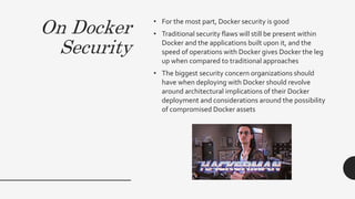 On Docker
Security
• For the most part, Docker security is good
• Traditional security flaws will still be present within
Docker and the applications built upon it, and the
speed of operations with Docker gives Docker the leg
up when compared to traditional approaches
• The biggest security concern organizations should
have when deploying with Docker should revolve
around architectural implications of their Docker
deployment and considerations around the possibility
of compromised Docker assets
 