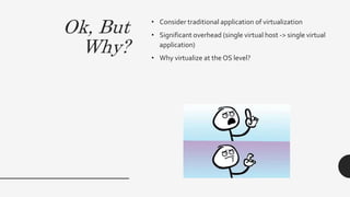Ok, But
Why?
• Consider traditional application of virtualization
• Significant overhead (single virtual host -> single virtual
application)
• Why virtualize at the OS level?
 