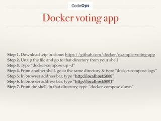 Docker voting app
Step 1. Download .zip or clone: https://github.com/docker/example-voting-app
Step 2. Unzip the ﬁle and go to that directory from your shell
Step 3. Type “docker-compose up -d”
Step 4. From another shell, go to the same directory & type “docker-compose logs”
Step 5. In browser address bar, type “http://localhost:5000"
Step 6. In browser address bar, type “http://localhost:5001"
Step 7. From the shell, in that directory, type “docker-compose down”
 