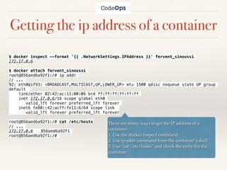 Getting the ip address of a container
$ docker inspect --format '{{ .NetworkSettings.IPAddress }}' fervent_sinoussi
172.17.0.6
$ docker attach fervent_sinoussi
root@856aed6a92f1:/# ip addr
// ...
92: eth0@if93: <BROADCAST,MULTICAST,UP,LOWER_UP> mtu 1500 qdisc noqueue state UP group
default
link/ether 02:42:ac:11:00:06 brd ff:ff:ff:ff:ff:ff
inet 172.17.0.6/16 scope global eth0
valid_lft forever preferred_lft forever
inet6 fe80::42:acff:fe11:6/64 scope link
valid_lft forever preferred_lft forever
root@856aed6a92f1:/# cat /etc/hosts
// ...
172.17.0.6 856aed6a92f1
root@856aed6a92f1:/#
There are many ways to get the IP address of a
container:
1. Use the docker inspect command
2. Use ip addr command from the container’s shell
3. Use “cat /etc/hosts” and check the entry for the
container
 