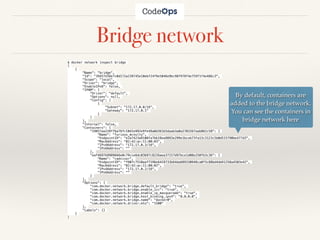 Bridge network
$ docker network inspect bridge
[
{
"Name": "bridge",
"Id": "39457e56e7c0d172a239745e10ebf24f9e5046e9bc98f978f4e759f1f4e486c3",
"Scope": "local",
"Driver": "bridge",
"EnableIPv6": false,
"IPAM": {
"Driver": "default",
"Options": null,
"Config": [
{
"Subnet": "172.17.0.0/16",
"Gateway": "172.17.0.1"
}
]
},
"Internal": false,
"Containers": {
"19857aa228f7ba76fc10d1e992e9fe49a0d361b5daab3a0a2703267aab862c58": {
"Name": "furious_mcnulty",
"EndpointID": "e2a7423a9108fa7bb18ea9893e299e1bceb73fa13c3123c5b0d515790be477d3",
"MacAddress": "02:42:ac:11:00:03",
"IPv4Address": "172.17.0.3/16",
"IPv6Address": ""
},
"eaf4697b9989666e0c79cce6dc03697c8226aea37157d97bce1d08e250fb3c36": {
"Name": "cadvisor",
"EndpointID": "f907c7510aaf7196e6419733b64da689330948ca0f3c88bd4dd41258a4503e42",
"MacAddress": "02:42:ac:11:00:02",
"IPv4Address": "172.17.0.2/16",
"IPv6Address": ""
}
},
"Options": {
"com.docker.network.bridge.default_bridge": "true",
"com.docker.network.bridge.enable_icc": "true",
"com.docker.network.bridge.enable_ip_masquerade": "true",
"com.docker.network.bridge.host_binding_ipv4": "0.0.0.0",
"com.docker.network.bridge.name": "docker0",
"com.docker.network.driver.mtu": "1500"
},
"Labels": {}
}
]
By default, containers are
added to the bridge network.
You can see the containers in
bridge network here
 