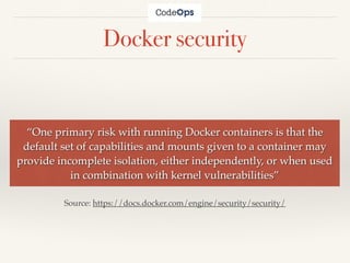 Docker security
“One primary risk with running Docker containers is that the
default set of capabilities and mounts given to a container may
provide incomplete isolation, either independently, or when used
in combination with kernel vulnerabilities”
Source: https://docs.docker.com/engine/security/security/
 