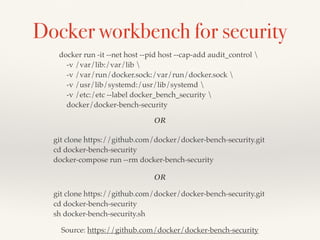 Docker workbench for security
docker run -it --net host --pid host --cap-add audit_control 
-v /var/lib:/var/lib 
-v /var/run/docker.sock:/var/run/docker.sock 
-v /usr/lib/systemd:/usr/lib/systemd 
-v /etc:/etc --label docker_bench_security 
docker/docker-bench-security
git clone https://github.com/docker/docker-bench-security.git
cd docker-bench-security
sh docker-bench-security.sh
git clone https://github.com/docker/docker-bench-security.git
cd docker-bench-security
docker-compose run --rm docker-bench-security
OR
OR
Source: https://github.com/docker/docker-bench-security
 