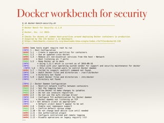 Docker workbench for security
$ sh docker-bench-security.sh
# ------------------------------------------------------------------------------
# Docker Bench for Security v1.1.0
#
# Docker, Inc. (c) 2015-
#
# Checks for dozens of common best-practices around deploying Docker containers in production.
# Inspired by the CIS Docker 1.11 Benchmark:
# https://benchmarks.cisecurity.org/downloads/show-single/index.cfm?file=docker16.110
# ------------------------------------------------------------------------------
[WARN] Some tests might require root to run
[INFO] 1 - Host Configuration
[WARN] 1.1 - Create a separate partition for containers
[PASS] 1.2 - Use an updated Linux Kernel
[WARN] 1.4 - Remove all non-essential services from the host - Network
[WARN] * Host listening on: 7 ports
[PASS] 1.5 - Keep Docker up to date
[INFO] * Using 1.12.1 which is current as of 2016-08-16
[INFO] * Check with your operating system vendor for support and security maintenance for docker
[INFO] 1.6 - Only allow trusted users to control Docker daemon
[WARN] 1.7 - Failed to inspect: auditctl command not found.
[INFO] 1.8 - Audit Docker files and directories - /var/lib/docker
[INFO] * Directory not found
[INFO] 1.9 - Audit Docker files and directories - /etc/docker
[INFO] * Directory not found
...
[INFO] 2 - Docker Daemon Configuration
[WARN] 2.1 - Restrict network traffic between containers
[PASS] 2.2 - Set the logging level
[PASS] 2.3 - Allow Docker to make changes to iptables
[PASS] 2.4 - Do not use insecure registries
[WARN] 2.5 - Do not use the aufs storage driver
[INFO] 2.6 - Configure TLS authentication for Docker daemon
[INFO] * Docker daemon not listening on TCP
[INFO] 2.7 - Set default ulimit as appropriate
[INFO] * Default ulimit doesn't appear to be set
[WARN] 2.8 - Enable user namespace support
[PASS] 2.9 - Confirm default cgroup usage
[PASS] 2.10 - Do not change base device size until needed
[WARN] 2.11 - Use authorization plugin
[WARN] 2.12 - Configure centralized and remote logging
[WARN] 2.13 - Disable operations on legacy registry (v1)
...
 