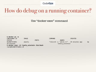How do debug on a running container?
$ docker ps -a
CONTAINER ID IMAGE COMMAND CREATED
STATUS PORTS NAMES
9128bf57e03c ubuntu "/bin/sh -c 'while tr" 24 minutes ago Up
24 minutes lonely_einstein
$ docker exec -ti lonely_einstein /bin/bash
root@9128bf57e03c:/#
Use “docker exec” command
 