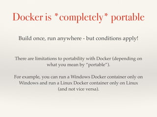 Docker is *completely* portable
There are limitations to portability with Docker (depending on
what you mean by “portable”).
For example, you can run a Windows Docker container only on
Windows and run a Linux Docker container only on Linux
(and not vice versa).
Build once, run anywhere - but conditions apply!
 