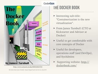 THE DOCKER BOOK
➤ Interesting sub-title:
“Containerization is the new
virtualization”.
➤ From James Turnbull (CTO at
Kickstarter and Advisor at
Docker)
➤ Useful to get comfortable with
core concepts of Docker
➤ Useful for developers,
operations staﬀ (and DevOps),
and SysAdmins
➤ Supporting website: http://
dockerbook.com/http://www.amazon.in/dp/B00LRROTI4
The Docker Book, James Turnbull, Amazon Digital South Asia Services, July 2014
 