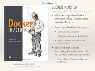 DOCKER IN ACTION
➤ Wide coverage from basics to
advanced topics like managing
massive clusters
➤ Book organised into three parts:
➤ Keeping a tidy computer
➤ Packaging software for distribution
➤ Multi-container and multi-host
environments
➤ The third part is more
interesting for us because it is
not covered well in other books
➤ Covers Docker Compose, Machine
and Swarm
http://amzn.com/1633430235
Docker in Action, Jeff Nickoloff, Manning Publications, 2016
 
