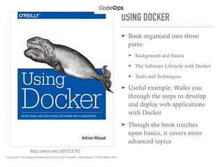 USING DOCKER
➤ Book organised into three
parts:
➤ Background and Basics
➤ The Software Lifecycle with Docker
➤ Tools and Techniques
➤ Useful example: Walks you
through the steps to develop
and deploy web applications
with Docker
➤ Though the book touches
upon basics, it covers more
advanced topics
http://amzn.com/1491915765
Using Docker: Developing and Deploying Software with Containers, Adrian Mouat, O'Reilly Media, 2016
 