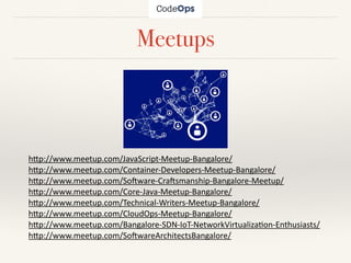 Meetups
h"p://www.meetup.com/JavaScript-Meetup-Bangalore/	
h"p://www.meetup.com/Container-Developers-Meetup-Bangalore/		
h"p://www.meetup.com/So>ware-Cra>smanship-Bangalore-Meetup/	
h"p://www.meetup.com/Core-Java-Meetup-Bangalore/	
h"p://www.meetup.com/Technical-Writers-Meetup-Bangalore/	
h"p://www.meetup.com/CloudOps-Meetup-Bangalore/	
h"p://www.meetup.com/Bangalore-SDN-IoT-NetworkVirtualizaHon-Enthusiasts/	
h"p://www.meetup.com/So>wareArchitectsBangalore/
 