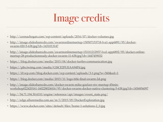 Image credits
❖ http://cormachogan.com/wp-content/uploads/2016/07/docker-volumes.jpg
❖ http://image.slidesharecdn.com/swarmonlinemeetup-150507153718-lva1-app6891/95/docker-
swarm-020-5-638.jpg?cb=1431013147
❖ http://image.slidesharecdn.com/swarmonlinemeetup-151111212937-lva1-app6892/95/docker-online-
meetup-28-productionready-docker-swarm-11-638.jpg?cb=1447459032
❖ https://blog.docker.com/media/2015/04/docker-turtles-communication.jpg
❖ https://pbs.twimg.com/media/CtSCE2FUEAA94Pd.jpg
❖ https://i0.wp.com/blog.docker.com/wp-content/uploads/3-1.png?w=560&ssl=1
❖ https://blog.docker.com/media/2015/11/logo-title-ﬁnal-swarm-2d.png
❖ http://image.slidesharecdn.com/docker-swarm-mike-goelzer-mv-meetup-45min-
workshop022420161-160228024416/95/docker-swarm-docker-native-clustering-5-638.jpg?cb=1456856097
❖ http://54.71.194.30:4110/engine/reference/api/images/event_state.png/
❖ http://edge.alluremedia.com.au/m/l/2015/05/DockerExploration.jpg
❖ https://www.docker.com/sites/default/ﬁles/home-1-solutions-2_0.jpg
 