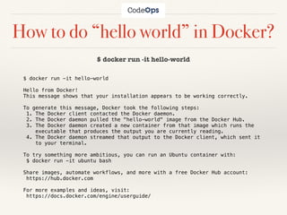How to do “hello world” in Docker?
$ docker run -it hello-world
$ docker run -it hello-world
Hello from Docker!
This message shows that your installation appears to be working correctly.
To generate this message, Docker took the following steps:
1. The Docker client contacted the Docker daemon.
2. The Docker daemon pulled the "hello-world" image from the Docker Hub.
3. The Docker daemon created a new container from that image which runs the
executable that produces the output you are currently reading.
4. The Docker daemon streamed that output to the Docker client, which sent it
to your terminal.
To try something more ambitious, you can run an Ubuntu container with:
$ docker run -it ubuntu bash
Share images, automate workflows, and more with a free Docker Hub account:
https://hub.docker.com
For more examples and ideas, visit:
https://docs.docker.com/engine/userguide/
 