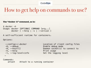 How to get help on commands to use?
Use “docker -h” command, as in:
$ docker -h
Usage: docker [OPTIONS] COMMAND [arg...]
docker [ --help | -v | --version ]
A self-sufficient runtime for containers.
Options:
--config=~/.docker Location of client config files
-D, --debug Enable debug mode
-H, --host=[] Daemon socket(s) to connect to
-h, --help Print usage
-l, --log-level=info Set the logging level
…
Commands:
attach Attach to a running container
 