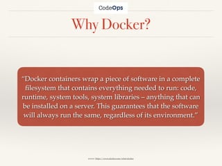 Why Docker?
“Docker containers wrap a piece of software in a complete
ﬁlesystem that contains everything needed to run: code,
runtime, system tools, system libraries – anything that can
be installed on a server. This guarantees that the software
will always run the same, regardless of its environment.”
source: https://www.docker.com/what-docker
 