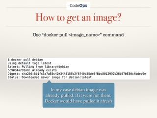 How to get an image?
Use “docker pull <image_name>” command
In my case debian image was
already pulled. If it were not there,
Docker would have pulled it afresh
 