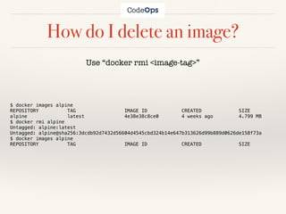 How do I delete an image?
Use “docker rmi <image-tag>”
$ docker images alpine
REPOSITORY TAG IMAGE ID CREATED SIZE
alpine latest 4e38e38c8ce0 4 weeks ago 4.799 MB
$ docker rmi alpine
Untagged: alpine:latest
Untagged: alpine@sha256:3dcdb92d7432d56604d4545cbd324b14e647b313626d99b889d0626de158f73a
$ docker images alpine
REPOSITORY TAG IMAGE ID CREATED SIZE
 
