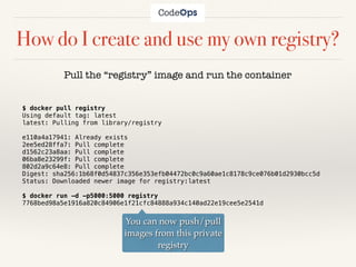 How do I create and use my own registry?
$ docker pull registry
Using default tag: latest
latest: Pulling from library/registry
e110a4a17941: Already exists
2ee5ed28ffa7: Pull complete
d1562c23a8aa: Pull complete
06ba8e23299f: Pull complete
802d2a9c64e8: Pull complete
Digest: sha256:1b68f0d54837c356e353efb04472bc0c9a60ae1c8178c9ce076b01d2930bcc5d
Status: Downloaded newer image for registry:latest
$ docker run -d -p5000:5000 registry
7768bed98a5e1916a820c84906e1f21cfc84888a934c140ad22e19cee5e2541d
Pull the “registry” image and run the container
You can now push/pull
images from this private
registry
 