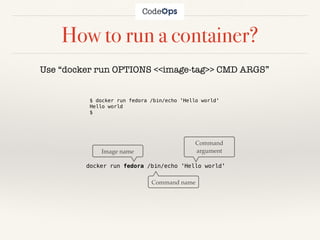 How to run a container?
Use “docker run OPTIONS <<image-tag>> CMD ARGS”
docker run fedora /bin/echo 'Hello world'
Command name
Image name
Command
argument
$ docker run fedora /bin/echo 'Hello world'
Hello world
$
 