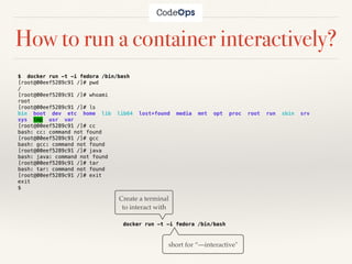 How to run a container interactively?
$ docker run -t -i fedora /bin/bash
[root@00eef5289c91 /]# pwd
/
[root@00eef5289c91 /]# whoami
root
[root@00eef5289c91 /]# ls
bin boot dev etc home lib lib64 lost+found media mnt opt proc root run sbin srv
sys tmp usr var
[root@00eef5289c91 /]# cc
bash: cc: command not found
[root@00eef5289c91 /]# gcc
bash: gcc: command not found
[root@00eef5289c91 /]# java
bash: java: command not found
[root@00eef5289c91 /]# tar
bash: tar: command not found
[root@00eef5289c91 /]# exit
exit
$
docker run -t -i fedora /bin/bash
Create a terminal
to interact with
short for “—interactive"
 
