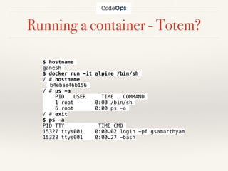 Running a container - Totem?
$ hostname
ganesh
$ docker run -it alpine /bin/sh
/ # hostname
b4ebae46b156
/ # ps -a
PID USER TIME COMMAND
1 root 0:00 /bin/sh
6 root 0:00 ps -a
/ # exit
$ ps -a
PID TTY TIME CMD
15327 ttys001 0:00.02 login -pf gsamarthyam
15328 ttys001 0:00.27 -bash
 