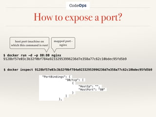 How to expose a port?
$ docker run -d -p 80:80 nginx
9128bf57e03c3b32f0bf784a92332953996236d7e358a77c62c10bdec95fd5b9
host port (machine on
which this command is run)
mapped port -
nginx
"PortBindings": {
"80/tcp": [
{
"HostIp": "",
"HostPort": "80"
}
]
},
$ docker inspect 9128bf57e03c3b32f0bf784a92332953996236d7e358a77c62c10bdec95fd5b9
 
