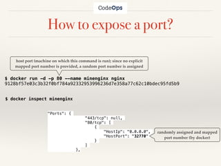 How to expose a port?
$ docker run -d -p 80 --name minenginx nginx
9128bf57e03c3b32f0bf784a92332953996236d7e358a77c62c10bdec95fd5b9
host port (machine on which this command is run); since no explicit
mapped port number is provided, a random port number is assigned
$ docker inspect minenginx
"Ports": {
"443/tcp": null,
"80/tcp": [
{
"HostIp": "0.0.0.0",
"HostPort": "32770"
}
]
},
randomly assigned and mapped
port number (by docker)
 