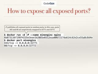 How to expose all exposed ports?
$ docker run -d -P --name minenginx nginx
6b873116f198f4235e3eee1b2085e0312eaa0067217da614c62e2ce55a8c8d4e
$ docker port minenginx
443/tcp -> 0.0.0.0:32771
80/tcp -> 0.0.0.0:32772
-P publishes all exposed ports to random ports; in this case, ports
443 and 80 are respectively mapped to 32771 and 32772
 