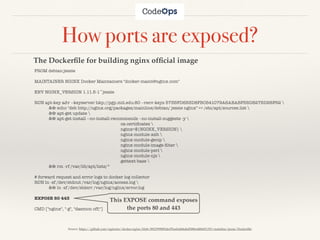 FROM debian:jessie
MAINTAINER NGINX Docker Maintainers "docker-maint@nginx.com"
ENV NGINX_VERSION 1.11.5-1~jessie
RUN apt-key adv --keyserver hkp://pgp.mit.edu:80 --recv-keys 573BFD6B3D8FBC641079A6ABABF5BD827BD9BF62 
	 && echo "deb http://nginx.org/packages/mainline/debian/ jessie nginx" >> /etc/apt/sources.list 
	 && apt-get update 
	 && apt-get install --no-install-recommends --no-install-suggests -y 
	 	 	 	 	 	 ca-certiﬁcates 
	 	 	 	 	 	 nginx=${NGINX_VERSION} 
	 	 	 	 	 	 nginx-module-xslt 
	 	 	 	 	 	 nginx-module-geoip 
	 	 	 	 	 	 nginx-module-image-ﬁlter 
	 	 	 	 	 	 nginx-module-perl 
	 	 	 	 	 	 nginx-module-njs 
	 	 	 	 	 	 gettext-base 
	 && rm -rf /var/lib/apt/lists/*
# forward request and error logs to docker log collector
RUN ln -sf /dev/stdout /var/log/nginx/access.log 
	 && ln -sf /dev/stderr /var/log/nginx/error.log
EXPOSE 80 443
CMD ["nginx", "-g", "daemon off;"]
How ports are exposed?
This EXPOSE command exposes
the ports 80 and 443
Source: https://github.com/nginxinc/docker-nginx/blob/8921999083def7ba43a06fabd5f80e4406651353/mainline/jessie/Dockerﬁle
The Dockerﬁle for building nginx ofﬁcial image
 