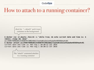 How to attach to a running container?
$ docker run -d ubuntu /bin/sh -c "while true; do echo current date and time is: $
(date); sleep 10; done"
acc349675098a0133366076f2082db6171ee4a0cd2e1e45ada9a485684ea4c01
$ docker attach acc349675098a0133366076f2082db6171ee4a0cd2e1e45ada9a485684ea4c01
current date and time is: Mon Aug 1 10:30:13 IST 2016
current date and time is: Mon Aug 1 10:30:13 IST 2016
short for “—detach” and it runs
container in the background
The “attach” command attaches
to a running container
 