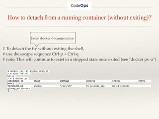 How to detach from a running container (without exiting)?
From docker documentation
# To detach the tty without exiting the shell,
# use the escape sequence Ctrl-p + Ctrl-q
# note: This will continue to exist in a stopped state once exited (see "docker ps -a")
$ docker run -it alpine /bin/sh
/ # echo "hello"
hello
/ # $ docker ps
CONTAINER ID IMAGE COMMAND CREATED STATUS PORTS
NAMES
99d946d9b4e0 alpine "/bin/sh" 15 seconds ago Up 14 seconds
gloomy_mcclintock
$
 
