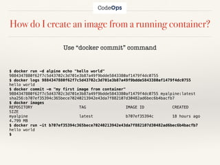 How do I create an image from a running container?
Use “docker commit” command
$ docker run -d alpine echo "hello world"
9884347880f62f7c5d43702c3d701e3b87a49f9bdde5843380af1479f4dc0755
$ docker logs 9884347880f62f7c5d43702c3d701e3b87a49f9bdde5843380af1479f4dc0755
hello world
$ docker commit -m "my first image from container"
9884347880f62f7c5d43702c3d701e3b87a49f9bdde5843380af1479f4dc0755 myalpine:latest
sha256:b707ef35394c365bece70240213942e43da7f882107d30482ad6bec6b4bacfb7
$ docker images
REPOSITORY TAG IMAGE ID CREATED
SIZE
myalpine latest b707ef35394c 18 hours ago
4.799 MB
$ docker run -it b707ef35394c365bece70240213942e43da7f882107d30482ad6bec6b4bacfb7
hello world
$
 
