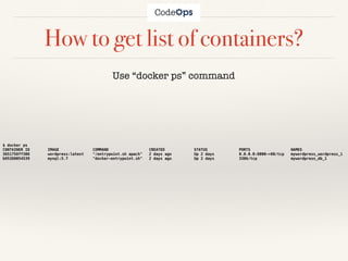 How to get list of containers?
Use “docker ps” command
$ docker ps
CONTAINER ID IMAGE COMMAND CREATED STATUS PORTS NAMES
3651758ff308 wordpress:latest "/entrypoint.sh apach" 2 days ago Up 2 days 0.0.0.0:8000->80/tcp mywordpress_wordpress_1
b95388054539 mysql:5.7 "docker-entrypoint.sh" 2 days ago Up 2 days 3306/tcp mywordpress_db_1
 