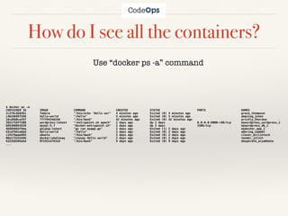 How do I see all the containers?
Use “docker ps -a” command
$ docker ps -a
CONTAINER ID IMAGE COMMAND CREATED STATUS PORTS NAMES
2c378c6b84b1 fedora "/bin/echo 'Hello wor" 4 minutes ago Exited (0) 4 minutes ago grave_thompson
c4b2db95f268 hello-world "/hello" 5 minutes ago Exited (0) 5 minutes ago amazing_jones
2dcd9d0caf6f 777f9424d24d "/bin/bash" 42 minutes ago Exited (0) 42 minutes ago prickly_khorana
3651758ff308 wordpress:latest "/entrypoint.sh apach" 2 days ago Up 2 days 0.0.0.0:8000->80/tcp mywordpress_wordpress_1
b95388054539 mysql:5.7 "docker-entrypoint.sh" 2 days ago Up 2 days 3306/tcp mywordpress_db_1
4b984664f9aa golang:latest "go run myapp.go" 2 days ago Exited (1) 2 days ago mydocker_app_1
63cd7661a8ad hello-world "/hello" 2 days ago Exited (0) 2 days ago adoring_sammet
c191fbeae884 ubuntu "/bin/bash" 2 days ago Exited (0) 2 days ago clever_mcclintock
08e173332d46 docker/whalesay "cowsay Hello world" 2 days ago Exited (0) 2 days ago tender_joliot
6322b8204a5d 0f192147631d "/bin/bash" 9 days ago Exited (0) 9 days ago desperate_aryabhata
...
 
