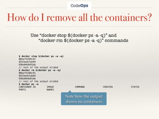 How do I remove all the containers?
Use “docker stop $(docker ps -a -q)” and
“docker rm $(docker ps -a -q)” commands
$ docker stop $(docker ps -a -q)
00eef5289c91
8553eebfab94
696a04db91db
// rest of the output elided
$ docker rm $(docker ps -a -q)
00eef5289c91
8553eebfab94
696a04db91db
// rest of the output elided
$ docker ps -a
CONTAINER ID IMAGE COMMAND CREATED STATUS
PORTS NAMES
Note how the output
shows no containers
 