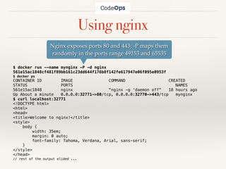 Using nginx
$ docker run --name mynginx -P -d nginx
561e15ac1848cf481f89bb161c23dd644f176b8f142fe617947e06f095e0953f
$ docker ps
CONTAINER ID IMAGE COMMAND CREATED
STATUS PORTS NAMES
561e15ac1848 nginx "nginx -g 'daemon off" 18 hours ago
Up About a minute 0.0.0.0:32771->80/tcp, 0.0.0.0:32770->443/tcp mynginx
$ curl localhost:32771
<!DOCTYPE html>
<html>
<head>
<title>Welcome to nginx!</title>
<style>
body {
width: 35em;
margin: 0 auto;
font-family: Tahoma, Verdana, Arial, sans-serif;
}
</style>
</head>
// rest of the output elided ...
Nginx exposes ports 80 and 443; -P maps them
randomly in the ports range 49153 and 65535
 