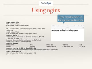 Using nginx
$ cat Dockerfile
FROM nginx:latest
MAINTAINER Ganesh Samarthyam
ADD ./index.html /usr/share/nginx/html/index.html
EXPOSE 80
$ cat index.html
<h1> welcome to Dockerizing apps! <h1>
$ docker build .
Sending build context to Docker daemon 3.072 kB
// output elided ...
Removing intermediate container b043a75a4e1c
Successfully built 1aae04309f8b
$ docker images
REPOSITORY TAG IMAGE ID CREATED SIZE
<none> <none> 1aae04309f8b 6 seconds ago 182.8 MB
$ docker run -p 80:80 -d 1aae04309f8b
984c179231188445289e70d854250e4e981b77a899208360db4466e73930be42
$ curl localhost:80
<h1> welcome to Dockerizing apps! <h1>
$
Type “localhost:80” in
the browser address bar
 