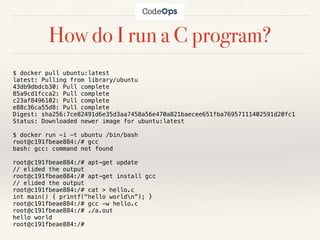 How do I run a C program?
$ docker pull ubuntu:latest
latest: Pulling from library/ubuntu
43db9dbdcb30: Pull complete
85a9cd1fcca2: Pull complete
c23af8496102: Pull complete
e88c36ca55d8: Pull complete
Digest: sha256:7ce82491d6e35d3aa7458a56e470a821baecee651fba76957111402591d20fc1
Status: Downloaded newer image for ubuntu:latest
$ docker run -i -t ubuntu /bin/bash
root@c191fbeae884:/# gcc
bash: gcc: command not found
root@c191fbeae884:/# apt-get update
// elided the output
root@c191fbeae884:/# apt-get install gcc
// elided the output
root@c191fbeae884:/# cat > hello.c
int main() { printf("hello worldn”); }
root@c191fbeae884:/# gcc -w hello.c
root@c191fbeae884:/# ./a.out
hello world
root@c191fbeae884:/#
 