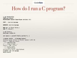 How do I run a C program?
$ cat Dockerfile
FROM gcc:latest
MAINTAINER Ganesh Samarthyam version: 0.1
COPY . /usr/src/mycapp
WORKDIR /usr/src/mycapp
RUN gcc -o first first.c
CMD ["./first"]
$ cat first.c
#include <stdio.h>
int main() { printf("hello worldn"); }
$ docker build . -t"mycapp:latest"
Sending build context to Docker daemon 3.072 kB
Step 1 : FROM gcc:latest
---> a0b516dc1799
// .. steps elided ...
Step 6 : CMD ./first
---> Using cache
---> f99e7f18fa42
Successfully built f99e7f18fa42
$ docker run -it mycapp
hello world
 