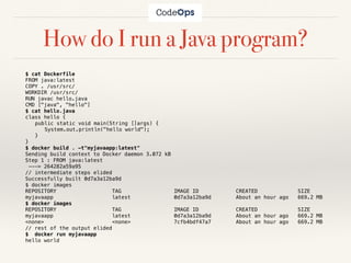 How do I run a Java program?
$ cat Dockerfile
FROM java:latest
COPY . /usr/src/
WORKDIR /usr/src/
RUN javac hello.java
CMD ["java", "hello"]
$ cat hello.java
class hello {
public static void main(String []args) {
System.out.println("hello world");
}
}
$ docker build . -t"myjavaapp:latest"
Sending build context to Docker daemon 3.072 kB
Step 1 : FROM java:latest
---> 264282a59a95
// intermediate steps elided
Successfully built 0d7a3a12ba9d
$ docker images
REPOSITORY TAG IMAGE ID CREATED SIZE
myjavaapp latest 0d7a3a12ba9d About an hour ago 669.2 MB
$ docker images
REPOSITORY TAG IMAGE ID CREATED SIZE
myjavaapp latest 0d7a3a12ba9d About an hour ago 669.2 MB
<none> <none> 7cfb4bdf47a7 About an hour ago 669.2 MB
// rest of the output elided
$ docker run myjavaapp
hello world
 