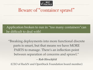 Beware of “container sprawl”
❖ Application broken to run in “too many containers”can
be difﬁcult to deal with!
“Breaking deployments into more functional discrete
parts is smart, but that means we have MORE
PARTS to manage. There's an inﬂection point
between separation of concerns and sprawl.”
-- Rob Hirschfeld
(CEO of RackN and OpenStack Foundation board member)
 