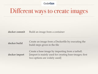 Different ways to create images
docker commit Build an image from a container
docker build
Create an image from a Dockerﬁle by executing the
build steps given in the ﬁle
docker import
Create a base image by importing from a tarball.
[import is mainly used for creating base-images; ﬁrst
two options are widely used]
 